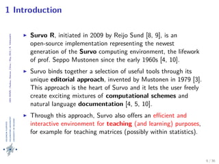 24thIWMS|Haikou,Hainan,China|May2015|K.Vehkalahti
1 Introduction
Survo R, initiated in 2009 by Reijo Sund [8, 9], is an
open-source implementation representing the newest
generation of the Survo computing environment, the lifework
of prof. Seppo Mustonen since the early 1960s [4, 10].
Survo binds together a selection of useful tools through its
unique editorial approach, invented by Mustonen in 1979 [3].
This approach is the heart of Survo and it lets the user freely
create exciting mixtures of computational schemes and
natural language documentation [4, 5, 10].
Through this approach, Survo also oﬀers an eﬃcient and
interactive environment for teaching (and learning) purposes,
for example for teaching matrices (possibly within statistics).
6 / 36
 