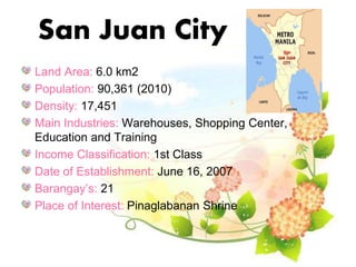 San Juan City
Land Area: 6.0 km2
Population: 90,361 (2010)
Density: 17,451
Main Industries: Warehouses, Shopping Center,
Education and Training
Income Classification: 1st Class
Date of Establishment: June 16, 2007
Barangay’s: 21
Place of Interest: Pinaglabanan Shrine
 