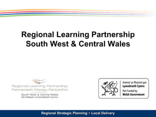 Regional Learning Partnership 
South West & Central Wales 
Regional Strategic Planning ~ Local Delivery 
 