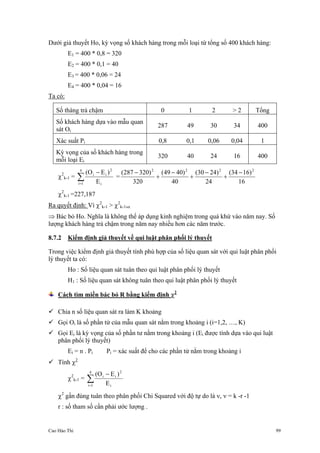 Cao Hào Thi 99
Dưới giả thuyết Ho, kỳ vọng số khách hàng trong mỗi loại từ tổng số 400 khách hàng:
E1 = 400 * 0,8 = 320
E2 = 400 * 0,1 = 40
E3 = 400 * 0,06 = 24
E4 = 400 * 0,04 = 16
Ta có:
Số tháng trả chậm 0 1 2 > 2 Tổng
Số khách hàng dựa vào mẫu quan
sát Oi
287 49 30 34 400
Xác suất Pi 0,8 0,1 0,06 0,04 1
Kỳ vọng của số khách hàng trong
mỗi loại Ei
320 40 24 16 400
χ2
k-1 =
i
2
ii
4
1i E
)EO( −
∑=
=
16
)1634(
24
)2430(
40
)4049(
320
)320287( 2222
−
+
−
+
−
+
−
χ2
k-1 =227,187
Ra quyết định: Vì χ2
k-1 > χ2
k-1,α
⇒ Bác bỏ Ho. Nghĩa là không thể áp dụng kinh nghiệm trong quá khứ vào năm nay. Số
lượng khách hàng trả chậm trong năm nay nhiều hơn các năm trước.
8.7.2 Kiểm định giả thuyết về qui luật phân phối lý thuyết
Trong việc kiểm định giả thuyết tính phù hợp của số liệu quan sát với qui luật phân phối
lý thuyết ta có:
Ho : Số liệu quan sát tuân theo qui luật phân phối lý thuyết
H1 : Số liệu quan sát không tuân theo qui luật phân phối lý thuyết
Cách tìm miền bác bỏ R bằng kiểm định χ2
Chia n số liệu quan sát ra làm K khoảng
Gọi Oi là số phần tử của mẫu quan sát nằm trong khoảng i (i=1,2, …, K)
Gọi Ei là kỳ vọng của số phần tư nằm trong khoảng i (Ei được tính dựa vào qui luật
phân phối lý thuyết)
Ei = n . Pi Pi = xác suất để cho các phần tử nằm trong khoảng i
Tính χ2
χ2
k-1 =
i
2
ii
4
1i E
)EO( −
∑=
χ2
gần đúng tuân theo phân phối Chi Squared với độ tự do là ν, ν = k -r -1
r : số tham số cần phải ước lượng .
 