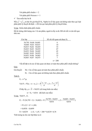 Cao Hào Thi 100
Với phân phối chuẩn r = 2
Với phân phối Poisson r = 1
Tìm miền bác bỏ R
Nếu χ2
> χ2
ν,α ta bác bỏ giả thuyết Ho. Nghĩa là số liệu quan sát không tuân theo qui luật
phân phối lý thuyết đã định → Đi tìm qui luật phân phối lý thuyết khác.
Ví dụ : Kiểm định phân phối chuẩn
Để đo lường chất lượng của 1 lô sản phẩm, người ta lấy ra đo 200 chi tiết và cho kết quả
như sau:
Các lớp Số chi tiết quan sát được Oi
54,795 54,80 54,805
54,805 54,81 54,815
54,815 54,82 54,825
54,825 54,83 54,835
54,835 54,84 54,845
54,845 54,85 54,855
54,855 54,86 54,865
54,865 54,87 54,875
6
14
33
47
45
33
15
7
n = 200
Vấn đề đặt ra là các số liệu quan sát được có tuân theo phân phối chuẩn không?
Giải:
Giả thuyết: Ho : Các số liệu quan sát tuân theo phân phối chuẩn
H1 : Các số liệu quan sát không tuân theo phân phối chuẩn
Tính Ei
Ei = n * pI
Với Pi = P(xi < x < xi+1) = ⎟
⎠
⎞
⎜
⎝
⎛ −
<<
− +
σ
µ
σ
µ 1ii x
Z
x
P
Ở đây lấy 835,54== Xµ (số trung bình của mẫu)
σ = Sx = 0,016 (độ lệch của mẫu)
Ví dụ: Tính P1 , E1
P1 = P (54,795 < X < 54,805) = P (
016,0
835,54805,54
016,0
835,54795,54 −
<<
−
Z )
= P (-2,5 < Z <-1,88)
= 0,4938 – 0,4699
P1= 0,0239 ⇒ E1 = n P1 = 200 * 0,0239 =4,78
Tính tương tự cho các lớp khác ta có
 