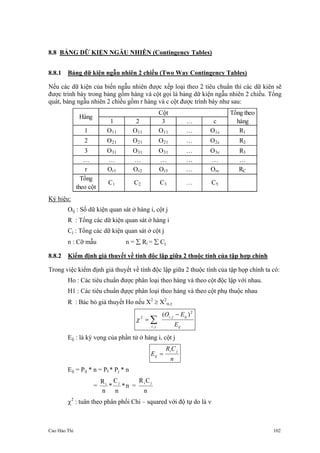 Cao Hào Thi 102
8.8 BẢNG DỮ KIỆN NGẪU NHIÊN (Contingency Tables)
8.8.1 Bảng dữ kiện ngẫu nhiên 2 chiều (Two Way Contingency Tables)
Nếu các dữ kiện của biến ngẫu nhiên được xếp loại theo 2 tiêu chuẩn thì các dữ kiên sẽ
được trình bày trong bảng gồm hàng và cột gọi là bảng dữ kiện ngẫu nhiên 2 chiều. Tổng
quát, bảng ngẫu nhiên 2 chiều gồm r hàng và c cột được trình bày như sau:
1 2 3 … c
1 O11 O11 O11 … O1c R1
2 O21 O21 O21 … O2c R2
3 O31 O31 O31 … O3c R3
… … … … … … …
r Or1 Or2 Or3 … Orc RC
Cột
Hàng
Tổng theo
hàng
Tổng
theo cột
C1 C2 C3 … C5
Ký hiệu:
Oij : Số dữ kiện quan sát ở hàng i, cột j
R : Tổng các dữ kiện quan sát ở hàng i
Cj : Tổng các dữ kiện quan sát ở cột j
n : Cỡ mẫu n = ∑ Ri = ∑ Cj
8.8.2 Kiểm định giả thuyết về tính độc lập giữa 2 thuộc tính của tập hợp chính
Trong việc kiểm định giả thuyết về tính độc lập giữa 2 thuộc tính của tập họp chính ta có:
Ho : Các tiêu chuẩn được phân loại theo hàng và theo cột độc lập với nhau.
H1 : Các tiêu chuẩn đựợc phân loại theo hàng và theo cột phụ thuộc nhau
R : Bác bỏ giả thuyết Ho nếu X2
≥ X2
α,γ
ij
ijji
ji E
EO 2
,
,
2
)( −
= ∑χ
Eij : là kỳ vọng của phần tử ở hàng i, cột j
n
CR
E
ji
ij =
Eij = Pij * n = PI * Pj * n
= n*
n
C
*
n
R ji
=
n
CR ji
χ2
: tuân theo phân phối Chi – squared với độ tự do là ν
 