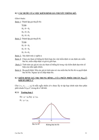Cao Hào Thi 91
8.2 CÁC BƯỚC CỦA VIỆC KIỂM ĐỊNH GIẢ THUYẾT THỐNG KÊ:
Gồm 6 bước:
Bước 1: Thành lập giả thuyết Ho
Ví dụ:
Ho: θ = θo
Ho: θ ≤ θo
Ho: θ ≥ θo
Bước 2: Thành lập giả thuyết H1
Ví dụ:
H1: θ < θo
H1: θ > θo
H1: θ ≠ θo
Bước 3: Xác định mức ý nghĩa α
Bước 4: Chọn các tham số thống kê thích hợp cho việc kiếm định và xác định các miền
bác bỏ, miền chấp nhận và giá trị giới hạn.
Bước 5: Tính toán các giá trị của các tham số thống kê trong việc kiểm định dựa trên số
hiệu của mẫu ngẫu nhiên.
Bước 6: Ra quyết định: Nếu các giá trị tính toán rơi vào miền bác bỏ Ho thì ra quyết định
bác bỏ Ho. Ngược lại sẽ chấp nhận Ho.
8.3 KIỂM ĐỊNH GIÁ TRỊ TRUNG BÌNH µ CỦA PHÂN PHỐI CHUẨN N(µ,σ2
)
KHI ĐÃ BIẾT σ2
Cho ( x1, x2 , …, xn) là mẫu ngẫu nhiên cỡ n được lấy từ tập họp chính tuân theo phân
phối chuẩn N (µ,σ2
) trong đó σ2
đã biết.
8.3.1 Trường hợp 1
Ho : µ = µo hay µ ≥ µo
H1 : µ < µo
Zα
Không bác bỏ H0
0
Bác bỏ H0
 