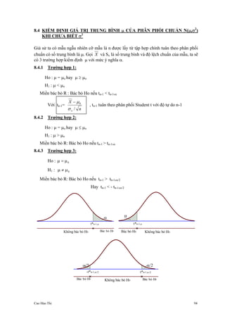 Cao Hào Thi 94
8.4 KIỂM ĐỊNH GIÁ TRỊ TRUNG BÌNH µ CỦA PHÂN PHỐI CHUẨN N(µ,σ2
)
KHI CHƯA BIẾT σ2
Giả sử ta có mẫu ngẫu nhiên cỡ mẫu là n được lấy từ tập hợp chính tuân theo phân phối
chuẩn có số trung bình là µ. Gọi X và Sx là số trung bình và độ lệch chuẩn của mẫu, ta sẽ
có 3 trường hợp kiểm định µ với mức ý nghĩa α.
8.4.1 Trường hợp 1:
Ho : µ = µo hay µ ≥ µo
H1 : µ < µo
Miền bác bỏ R : Bác bỏ Ho nếu tn-1 < tn-1,α
Với tn-1=
n
X
x /
0
σ
µ−
, tn-1 tuân theo phân phối Student t với độ tự do n-1
8.4.2 Trường hợp 2:
Ho : µ = µo hay µ ≤ µo
H1 : µ > µo
Miền bác bỏ R: Bác bỏ Ho nếu tn-1 > tn-1,α
8.4.3 Trường hợp 3:
Ho : 0µ=µ
H1 : 0µ≠µ
Miền bác bỏ R: Bác bỏ Ho nếu tn-1 > tn-1,α/2
Hay tn-1 < - tn-1,α/2
t*n-1,α
Không bác bỏ H0 Bác bỏ H0
α
t*n-1,α
Không bác bỏ H0Bác bỏ H0
α
t*n-1,α/2
Không bác bỏ H0Bác bỏ H0 Bác bỏ H0
-t*n-1,α/2
α/2 α/2
 