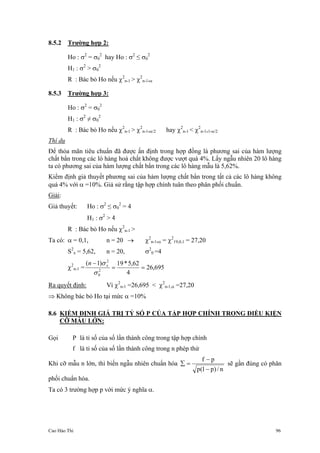 Cao Hào Thi 96
8.5.2 Trường hợp 2:
Ho : σ2
= σ0
2
hay Ho : σ2
≤ σ0
2
H1 : σ2
> σ0
2
R : Bác bỏ Ho nếu χ2
n-1 > χ2
n-1,α
8.5.3 Trường hợp 3:
Ho : σ2
= σ0
2
H1 : σ2
≠ σ0
2
R : Bác bỏ Ho nếu χ2
n-1 > χ2
n-1,α/2 hay χ2
n-1 < χ2
n-1,1-α/2
Thí dụ
Để thỏa mãn tiêu chuẩn đã được ấn định trong hợp đồng là phương sai của hàm lượng
chất bẩn trong các lò hàng hoá chất không được vượt quá 4%. Lấy ngẫu nhiên 20 lô hàng
ta có phương sai của hàm lượng chất bẩn trong các lô hàng mẫu là 5,62%.
Kiểm định giả thuyết phương sai của hàm lượng chất bẩn trong tất cả các lô hàng không
quá 4% với α =10%. Giả sử rằng tập hợp chính tuân theo phân phối chuẩn.
Giải:
Giả thuyết: Ho : σ2
≤ σ0
2
= 4
H1 : σ2
> 4
R : Bác bỏ Ho nếu χ2
n-1 >
Ta có: α = 0,1, n = 20 → χ2
n-1,α = χ2
19,0,1 = 27,20
S2
x = 5,62, n = 20, σ2
0 =4
χ2
n-1 = 695,26
4
62,5*19)1(
2
0
2
==
−
σ
σ xn
Ra quyết định: Vì χ2
n-1 =26,695 < χ2
n-1,α =27,20
⇒ Không bác bỏ Ho tại mức α =10%
8.6 KIỂM ĐỊNH GIÁ TRỊ TỶ SỐ P CỦA TẬP HỢP CHÍNH TRONG ĐIỀU KIỆN
CỠ MẪU LỚN:
Gọi P là tỉ số của số lần thành công trong tập hợp chính
f là tỉ số của số lần thành công trong n phép thử
Khi cỡ mẫu n lớn, thì biến ngẫu nhiên chuẩn hóa
n/)p1(p
pf
−
−
=∑ sẽ gần đúng có phân
phối chuẩn hóa.
Ta có 3 trường hợp p với mức ý nghĩa α.
 