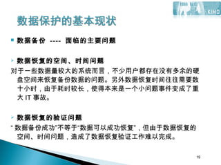 19
 数据备份 ---- 面临的主要问题
 数据恢复的空间、时间问题
对于一些数据量较大的系统而言，不少用户都存在没有多余的硬
盘空间来恢复备份数据的问题。另外数据恢复时间往往需要数
十小时，由于耗时较长，使得本来是一个小问题事件变成了重
大 IT 事故。
 数据恢复的验证问题
“ 数据备份成功”不等于“数据可以成功恢复”，但由于数据恢复的
空间、时间问题，造成了数据恢复验证工作难以完成。
19
 