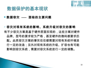 22
 数据容灾 ---- 面临的主要问题
 容灾对现有系统的影响、系统升级对容灾的影响
有不少容灾方案是基于硬件层面实现的，这些方案对硬件
品牌、型号的要求较为严格，甚至硬件的微码都要求匹
配。此类容灾方案的事实往往都需要对现有系统环境进
行一定的改造；另外对现有系统的升级、扩容也有可能
影响到容灾系统，需要对容灾系统进行一定的调整。
22
 