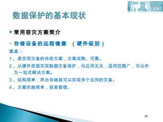 24
 常用容灾方案简介
 存储设备的远程镜像 （硬件级别）
优点：
1 、是实现灾备的传统方案，方案成熟、可靠。
2 、从硬件层面实现数据灾备保护，与应用无关，适用范围广，可以作
为一站式解决方案。
3 、结构简单，两台存储就可以实现多个应用的灾备。
4 、方案实施简单，容易管理。
 
24
 