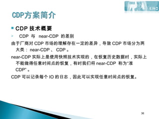 36
 CDP 技术概要
 CDP 与 near-CDP 的差别
由于厂商对 CDP 市场的理解存在一定的差异，导致 CDP 市场分为两
大类： near-CDP 、 CDP 。
near-CDP 实际上是使用快照技术实现的，在恢复历史数据时，实际上
不能做得任意时间点的恢复，有时我们将 near-CDP 称为“准
CDP” 。
CDP 可以记录每个 IO 的日志，因此可以实现任意时间点的恢复。
36
 