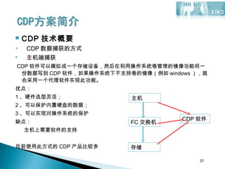 37
 CDP 技术概要
 CDP 数据捕获的方式
 主机端捕获
CDP 软件可以模拟成一个存储设备，然后在利用操作系统卷管理的镜像功能将一
份数据写到 CDP 软件，如果操作系统下不支持卷的镜像（例如 windows ），就
会采用一个代理软件实现此功能。
优点：
1 、硬件选型灵活；
2 、可以保护内置硬盘的数据；
3 、可以实现对操作系统的保护
缺点：
主机上需要软件的支持
目前使用此方式的 CDP 产品比较多
37
FC 交换机
存储
CDP 软件
主机
 