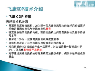 58
 飞康 CDP 构架
光纤交换机分流
 需要规划原存储架构，加入新一代具备分流能力的光纤交换机要求
系统的普通交换机与分流交换机兼容
 稳定性依赖于交换机内核、新旧交换机之间的互操作性及脚本的编
写水平
 要保证 100% 一致性需要在主机端配置脚本
 分流机制决定了与主机端应用较难进行程序接口
 对交换机的 I/O 性能会产生一定影响，对主机的整体影响应小于
5% ，但具体影响度不易确定
 对不通过光纤交换机的存储系统无法提供保护，例如本地系统或数
据盘
58
 