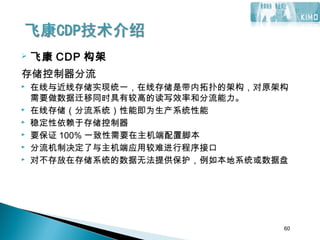 60
 飞康 CDP 构架
存储控制器分流
 在线与近线存储实现统一，在线存储是带内拓扑的架构，对原架构
需要做数据迁移同时具有较高的读写效率和分流能力。
 在线存储（分流系统）性能即为生产系统性能
 稳定性依赖于存储控制器
 要保证 100% 一致性需要在主机端配置脚本
 分流机制决定了与主机端应用较难进行程序接口
 对不存放在存储系统的数据无法提供保护，例如本地系统或数据盘
60
 