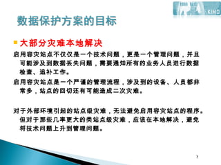 7
 大部分灾难本地解决
启用容灾站点不仅仅是一个技术问题，更是一个管理问题，并且
可能涉及到数据丢失问题，需要通知所有的业务人员进行数据
检查、追补工作。
启用容灾站点是一个严谨的管理流程，涉及到的设备、人员都非
常多，站点的回切还有可能造成二次灾难。
对于外部环境引起的站点级灾难，无法避免启用容灾站点的程序。
但对于那些几率更大的类站点级灾难，应该在本地解决，避免
将技术问题上升到管理问题。
7
 