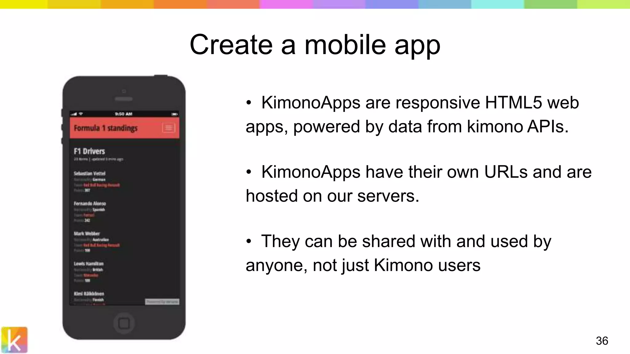 36
Create a mobile app
• KimonoApps are responsive HTML5 web
apps, powered by data from kimono APIs.
• KimonoApps have their own URLs and are
hosted on our servers.
• They can be shared with and used by
anyone, not just Kimono users
 