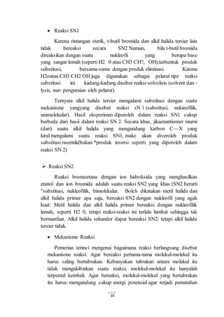 10 
 Reaksi SN1 
Karena rintangan sterik, t-butil bromida dan alkil halida tersier lain 
tidak bereaksi secara SN2 Namun, bila t-butil bromida 
direaksikan dengan suatu nukleofii yang berupa base 
yang sangat lemah (seperti H2 0 atau CH3 CH?, OH),terbentuk produk 
substitusi, bersama-sama dengan produk eliminasi. Karena 
H2oatau CH3 CH2 OH juga digunakan sebagai pelarut tipe reaksi 
substitusi ini kadang-kadang disebut reaksi solvolisis (solvent dan - 
lysis, nur- penguraian oleh pelarut). 
Ternyata alkil halida tersier mengalami substitusi dengan suatu 
mekanisme yangyang disebut reaksi sN 1 (substitusi, nukieofilik, 
unimolekular). Hasil eksperimen diperoleh dalam reaksi SN1 cukup 
berbeda dari hasii dalam reaksi SN 2. Secara khas, jikaenantiomer murni 
(dari) suatu alkil halida yang mengandung karbon C—X yang 
kiral mengalami suatu reaksi SN1, make akan diveroleh produk 
substitusi rasemik(bukan *produk inversi seperti yang diperoleh dalam 
reaksi SN 2) 
 Reaksi SN2 
Reaksi bromoetana dengan ion hidroksida yang menghasilkan 
etanol dan ion bromida adalah suatu reaksi SN2 yang khas (SN2 berarti 
"substitusi, nukleofilik, bimolekular. Bolch dikatakan metil halida dan 
alkil halida primer apa saja, bereaksi SN2 dengan nukleofil yang agak 
kuat: Metil halida dan alkil halida primer bereaksi dengan nukleofilik 
lemah, seperti H2 0, tetapi reaksi-reaksi ini terlalu lambat sehingga tak 
bermanfaat. Alkil halida sekunder dapat bereaksi SN2; tetapi alkil halida 
tersier tidak. 
 Mekanisme Reaksi 
Pemerian terinci mengenai bagaimana reaksi berlangsung disebut 
mekanisme reaksi. Agar bereaksi pertama-tama molekul-molekul itu 
harus saling bertabrakan. Kebanyakan tabrakan antara molekul itu 
tidak mengakibatkan suatu reaksi; molekul-molekul itu hanyalah 
terpental kembali. Agar bereaksi, molekul-molekul yang bertabrakan 
itu harus: mengandung cukup energi potensial agar terjadi pematahan 
 