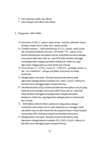  Adisi hidrogen halida dari alkena 
 Adisi halogen dari alkena dan alkuna 
12 
I. Penggunaan Alkil Halida 
 Kloroform (CHCl3) : pelarut untuk lemak, obat bius (dibubuhi etanol, 
disimpan dalam botol coklat, diisi sampai penuh). 
 Tetraklorometana = karbontetraklorida (CCl4) : pelarut untuk lemak, 
alat pemadam kebakaran (Pyrene, TD rendah 77oC, uapnya berat. 
Karbon tetraklorida merupakan zat cair yang tidak berwarna dengan 
massa jenis lebih besar dari air. Uap CCl4 tidak terbakar sehingga 
sering digunakan sebagai pemadam kebakaran. Selain itu, juga 
digunakan sebagai pelarut untuk lemak dan minyak. 
 Freon (Freon 12 = CCl2F2, Freon 22 = CHCl2F) : pendingin lemari es, 
alat “air conditioner”, sebagai propellant (penyebar) kosmetik, 
insektisida. 
 Sebagai pelaru non polar. Banyak senyawa halo alkana yang 
digunakan sebagai pelarut nonpolar CCl4, CHCl3, C2H3Cl3. Pelarut ini 
bersifat racun sehingga jangan sampai terhirup. 
 Tetraklorokarbon (CCl4). Karbon tetraklorida merupakan zat cair yang 
tidak berwarna dengan massa jenis lebih besar dari air. Uap CCl4 
tidak terbakar sehingga sering digunakan sebagai pemadam 
kebakaran. Selain itu, juga digunakan sebagai pelarut untuk lemak 
dan minyak. 
 DDT (dikloro difenil trikloro metana) ini digunakan sebagai 
insektisida. Akan tetapi zat ini sukar sekali terurai, sehingga masih 
ada dalam sayuran dan hewan ternak yang memakan rumput yang di 
semprotkan DDT. Akibatnya dapat menimbulkan keracunan. 
 Sebagai pelaru non polar. Banyak senyawa halo alkana yang 
digunakan sebagai pelarut nonpolar CCl4, CHCl3, C2H3Cl3. Pelarut ini 
bersifat racun sehingga jangan sampai terhirup. 
 