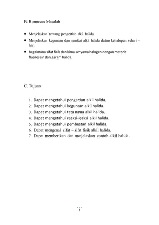 2 
B. Rumusan Masalah 
 Menjelaskan tentang pengertian alkil halida 
 Menjelaskan kegunaan dan manfaat alkil halida dalam kehidupan sehari – 
hari 
 bagaimana sifat fisik dan kima senyawa halogen dengan metode 
fluoresein dan garam halida. 
C. Tujuan 
1. Dapat mengetahui pengertian alkil halida. 
2. Dapat mengetahui kegunaan alkil halida. 
3. Dapat mengetahui tata nama alkil halida. 
4. Dapat mengetahui reaksi-reaksi alkil halida. 
5. Dapat mengetahui pembuatan alkil halida. 
6. Dapat mengenal sifat – sifat fisik alkil halida. 
7. Dapat memberikan dan menjelaskan contoh alkil halida. 
 