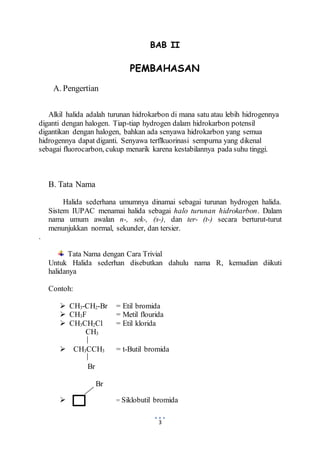 BAB II 
PEMBAHASAN 
3 
A. Pengertian 
Alkil halida adalah turunan hidrokarbon di mana satu atau lebih hidrogennya 
diganti dengan halogen. Tiap-tiap hydrogen dalam hidrokarbon potensil 
digantikan dengan halogen, bahkan ada senyawa hidrokarbon yang semua 
hidrogennya dapat diganti. Senyawa terflkuorinasi sempurna yang dikenal 
sebagai fluorocarbon, cukup menarik karena kestabilannya pada suhu tinggi. 
B. Tata Nama 
Halida sederhana umumnya dinamai sebagai turunan hydrogen halida. 
Sistem IUPAC menamai halida sebagai halo turunan hidrokarbon. Dalam 
nama umum awalan n-, sek-, (s-), dan ter- (t-) secara berturut-turut 
menunjukkan normal, sekunder, dan tersier. 
. 
Tata Nama dengan Cara Trivial 
Untuk Halida sederhan disebutkan dahulu nama R, kemudian diikuti 
halidanya 
Contoh: 
 CH3-CH2-Br = Etil bromida 
 CH3F = Metil flourida 
 CH3CH2Cl = Etil klorida 
CH3 
 CH3CCH3 = t-Butil bromida 
Br 
Br 
 = Siklobutil bromida 
 