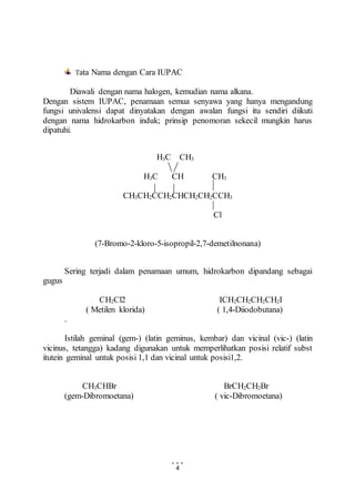 Tata Nama dengan Cara IUPAC 
Diawali dengan nama halogen, kemudian nama alkana. 
Dengan sistem IUPAC, penamaan semua senyawa yang hanya mengandung 
fungsi univalensi dapat dinyatakan dengan awalan fungsi itu sendiri diikuti 
dengan nama hidrokarbon induk; prinsip penomoran sekecil mungkin harus 
dipatuhi. 
H3C CH3 
H3C CH CH3 
CH3CH2CCH2CHCH2CH2CCH3 
4 
Cl 
(7-Bromo-2-kloro-5-isopropil-2,7-demetilnonana) 
Sering terjadi dalam penamaan umum, hidrokarbon dipandang sebagai 
gugus 
CH2Cl2 ICH2CH2CH2CH2I 
( Metilen klorida) ( 1,4-Diiodobutana) 
. 
Istilah geminal (gem-) (latin geminus, kembar) dan vicinal (vic-) (latin 
vicinus, tetangga) kadang digunakan untuk memperlihatkan posisi relatif subst 
itutein geminal untuk posisi 1,1 dan vicinal untuk posisi1,2. 
CH3CHBr BrCH2CH2Br 
(gem-Dibromoetana) ( vic-Dibromoetana) 
 
