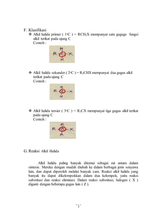 7 
F. Klasifikasi 
 Alkil halida primer ( 1oC ) = RCH2X mempunyai satu gugugs fungsi 
alkil terikat pada ujung C 
Contoh : 
 Alkil halida sekunder ( 2oC ) = R2CHX mempunyai dua gugus alkil 
terikat pada ujung C 
Contoh : 
 Alkil halida tersier ( 3oC ) = R3CX mempunyai tiga gugus alkil terikat 
pada ujung C 
Contoh : 
G. Reaksi Alkil Halida 
Alkil halida paling banyak ditemui sebagai zat antara dalam 
sintesis. Mereka dengan mudah diubah ke dalam berbagai jenis senyawa 
lain, dan dapat diperoleh melalui banyak cara. Reaksi alkil halida yang 
banyak itu dapat dikelompokkan dalam dua kelompok, yaitu reaksi 
substitusi dan reaksi eliminasi. Dalam reaksi substitusi, halogen ( X ) 
diganti dengan beberapa gugus lain ( Z ). 
 