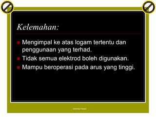 F T ra n sf o                                                                           F T ra n sf o
          PD                   rm                                                                 PD                   rm
      Y                                                                                       Y
 Y




                                                                                         Y
                                er




                                                                                                                        er
ABB




                                                                                        ABB
                          y




                                                                                                                  y
                       bu




                                                                                                               bu
                                    2.0




                                                                                                                            2.0
                     to




                                                                                                             to
                  re




                                                                                                          re
                he




                                                                                                        he
           k




                                                                                                   k
          lic




                                                                                                  lic
      C




                                                                                              C
      w                        om                                                             w                        om
  w




                                                                                          w
          w.                                                                                      w.
               A B B Y Y.c                                                                             A B B Y Y.c




                                          Kelemahan:
                                          n   Mengimpal ke atas logam tertentu dan
                                              penggunaan yang terhad.
                                          n   Tidak semua elektrod boleh digunakan.
                                          n   Mampu beroperasi pada arus yang tinggi.




                                                               Mokhtar Padeli
 