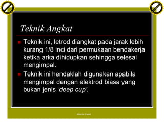 F T ra n sf o                                                                                F T ra n sf o
          PD                   rm                                                                      PD                   rm
      Y                                                                                            Y
 Y




                                                                                              Y
                                er




                                                                                                                             er
ABB




                                                                                             ABB
                          y




                                                                                                                       y
                       bu




                                                                                                                    bu
                                    2.0




                                                                                                                                 2.0
                     to




                                                                                                                  to
                  re




                                                                                                               re
                he




                                                                                                             he
           k




                                                                                                        k
          lic




                                                                                                       lic
      C




                                                                                                   C
      w                        om                                                                  w                        om
  w




                                                                                               w
          w.                                                                                           w.
               A B B Y Y.c                                                                                  A B B Y Y.c




                                          Teknik Angkat
                                          n   Teknik ini, letrod diangkat pada jarak lebih
                                              kurang 1/8 inci dari permukaan bendakerja
                                              ketika arka dihidupkan sehingga selesai
                                              mengimpal.
                                          n   Teknik ini hendaklah digunakan apabila
                                              mengimpal dengan elektrod biasa yang
                                              bukan jenis ‘deep cup’.


                                                                 Mokhtar Padeli
 
