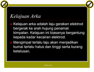 F T ra n sf o                                                                               F T ra n sf o
          PD                   rm                                                                     PD                   rm
      Y                                                                                           Y
 Y




                                                                                             Y
                                er




                                                                                                                            er
ABB




                                                                                            ABB
                          y




                                                                                                                      y
                       bu




                                                                                                                   bu
                                    2.0




                                                                                                                                2.0
                     to




                                                                                                                 to
                  re




                                                                                                              re
                he




                                                                                                            he
           k




                                                                                                       k
          lic




                                                                                                      lic
      C




                                                                                                  C
      w                        om                                                                 w                        om
  w




                                                                                              w
          w.                                                                                          w.
               A B B Y Y.c                                                                                 A B B Y Y.c




                                          Kelajuan Arka
                                          n   Kelajuan arka adalah laju gerakan elektrod
                                              bergerak ke arah hujung penamat
                                              kimpalan. Kelajuan ini biasanya bergantung
                                              kepada kadar kecairan elektrod.
                                          n   Mengimpal terlalu laju akan menjadikan
                                              kumai terlalu halus dan tinggi serta kurang
                                              ketelusan.


                                                                Mokhtar Padeli
 