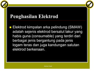 F T ra n sf o                                                                               F T ra n sf o
          PD                   rm                                                                     PD                   rm
      Y                                                                                           Y
 Y




                                                                                             Y
                                er




                                                                                                                            er
ABB




                                                                                            ABB
                          y




                                                                                                                      y
                       bu




                                                                                                                   bu
                                    2.0




                                                                                                                                2.0
                     to




                                                                                                                 to
                  re




                                                                                                              re
                he




                                                                                                            he
           k




                                                                                                       k
          lic




                                                                                                      lic
      C




                                                                                                  C
      w                        om                                                                 w                        om
  w




                                                                                              w
          w.                                                                                          w.
               A B B Y Y.c                                                                                 A B B Y Y.c




                                          Penghasilan Elektrod
                                          n   Elektrod kimpalan arka pelindung (SMAW)
                                              adalah sejenis elektrod bersalut lakur yang
                                              habis guna (consumable) yang terdiri dari
                                              berbagai jenis bergantung pada jenis
                                              logam teras dan juga kandungan salutan
                                              elektrod berkenaan.



                                                                 Mokhtar Padeli
 