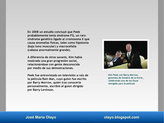 José María Olayo olayo.blogspot.com
En 2008 un estudio concluyó que Peek
probablemente tenía síndrome FG, un raro
síndrome genético ligado al cromosoma X que
causa anomalías físicas, tales como hipotonía
(bajo tono muscular) y macrocefalia
(cabeza anormalmente grande).
A diferencia de otros savants, Kim había
mostrado una gran progresión social,
relacionándose con gente desconocida
por medio de sus demostraciones.
Peek fue entrevistado en televisión a raíz de
la película Rain Man, cuyo guion fue escrito
por Barry Morrow, quien tras conocerle
personalmente, escribió el guion dirigido
por Barry Levinson.
Kim Peek con Barry Morrow,
guionista de hombre de la lluvia ,
celebrando uno de los Oscar
otorgado para la película
 