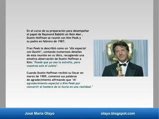 José María Olayo olayo.blogspot.com
En el curso de su preparación para desempeñar
el papel de Raymond Babbitt en Rain Man ,
Dustin Hoffman se reunió con Kim Peek y
su padre en febrero de 1987.
Fran Peek lo describió como un "día especial
con Dustin", contando numerosos detalles
de esta reunión en su libro, recogiendo una
emotiva observación de Dustin Hoffman a
Kim: "Puede que yo sea la estrella, pero
vosotros sois el cuielo".
Cuando Dustin Hoffman recibió su Oscar en
marzo de 1989, comenzó sus palabras
de agradecimiento aifrmando que "Mi
agradecimiento especial a Kim Peek por
convertir el hombre de la lluvia en una realidad."
 