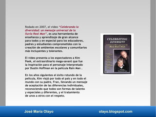 José María Olayo olayo.blogspot.com
Rodado en 2007, el video “Celebrando la
diversidad: un mensaje universal de la
lluvia Real Man”, es una herramienta de
enseñanza y aprendizaje de gran alcance
para todos y en especial para los educadores,
padres y estudiantes comprometidos con la
creación de ambientes escolares y comunitarios
más incluyentes y tolerantes.
El video presenta a los espectadores a Kim
Peek, el extraordinario mega-savant que fue
la inspiración para el personaje interpretado
por Dustin Hoffman en la película Rain Man .
En los años siguientes el éxito rotundo de la
película, Kim viajó por todo el país y en todo el
mundo con su padre, Fran, llevando un mensaje
de aceptación de las diferencias individuales,
reconociendo que todos son formas de talento
y especiales y diferentes, y el tratamiento
de unos a otros con el respeto.
 