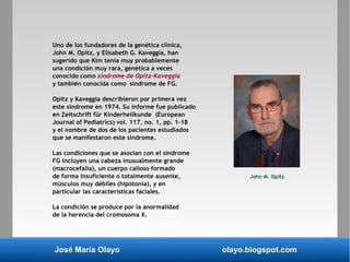 José María Olayo olayo.blogspot.com
Uno de los fundadores de la genética clínica,
John M. Opitz, y Elisabeth G. Kaveggia, han
sugerido que Kim tenía muy probablemente
una condición muy rara, genética a veces
conocido como síndrome de Opitz-Kaveggia
y también conocida como síndrome de FG.
Opitz y Kaveggia describieron por primera vez
este síndrome en 1974. Su informe fue publicado
en Zeitschrift für Kinderheilkunde (European
Journal of Pediatrics) vol. 117, no. 1, pp. 1-18
y el nombre de dos de los pacientes estudiados
que se manifestaron este síndrome.
Las condiciones que se asocian con el síndrome
FG incluyen una cabeza inusualmente grande
(macrocefalia), un cuerpo calloso formado
de forma insuficiente o totalmente ausente,
músculos muy débiles (hipotonía), y en
particular las características faciales.
La condición se produce por la anormalidad
de la herencia del cromosoma X.
John M. Opitz
 