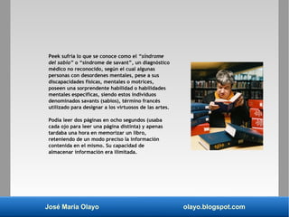 José María Olayo olayo.blogspot.com
Peek sufría lo que se conoce como el “síndrome
del sabio” o “síndrome de savant”, un diagnóstico
médico no reconocido, según el cual algunas
personas con desordenes mentales, pese a sus
discapacidades físicas, mentales o motrices,
poseen una sorprendente habilidad o habilidades
mentales específicas, siendo estos individuos
denominados savants (sabios), término francés
utilizado para designar a los virtuosos de las artes.
Podía leer dos páginas en ocho segundos (usaba
cada ojo para leer una página distinta) y apenas
tardaba una hora en memorizar un libro,
reteniendo de un modo preciso la información
contenida en el mismo. Su capacidad de
almacenar información era ilimitada.
 