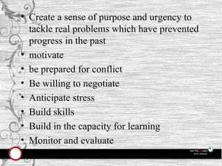 Create a sense of purpose and urgency to tackle real problems which have prevented progress in the past motivate be prepared for conflict Be willing to negotiate Anticipate stress Build skills Build in the capacity for learning Monitor and evaluate 