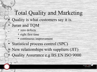 Total Quality and Marketing Quality is what customers say it is. Juran and TQM zero defects right first time continuous improvement Statistical process control (SPC) New relationships with suppliers (JIT) Quality Assurance e.g BS EN ISO 9000 