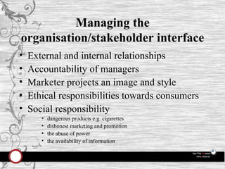Managing the organisation/stakeholder interface External and internal relationships Accountability of managers Marketer projects an image and style Ethical responsibilities towards consumers Social responsibility dangerous products e.g. cigarettes dishonest marketing and promotion the abuse of power the availability of information 