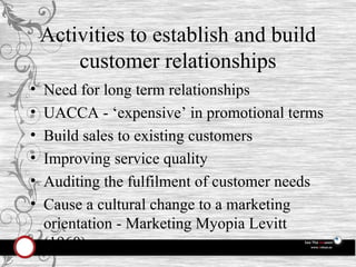 Activities to establish and build customer relationships Need for long term relationships UACCA - ‘expensive’ in promotional terms Build sales to existing customers Improving service quality Auditing the fulfilment of customer needs Cause a cultural change to a marketing orientation - Marketing Myopia Levitt (1960) 