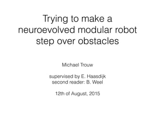 Trying to make a
neuroevolved modular robot
step over obstacles
Michael Trouw
supervised by E. Haasdijk  
second reader: B. Weel
12th of August, 2015
 