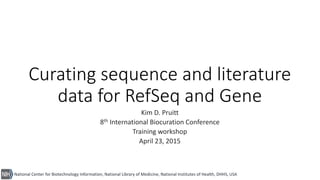National Center for Biotechnology Information, National Library of Medicine, National Institutes of Health, DHHS, USA
Curating sequence and literature
data for RefSeq and Gene
Kim D. Pruitt
8th International Biocuration Conference
Training workshop
April 23, 2015
 