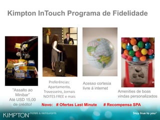 Kimpton InTouch Programa de Fidelidade
Amenities de boas
vindas personalizados
”Assalto ao
Minibar”
Até USD 15,00
de crédito!
Preferências:
Apartamento,
Travesseiro, Jornais
NOITES FREE e mais
Acesso cortesia
livre à internet
Novo: # Ofertas Last Minute # Recompensa SPA
 