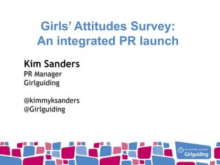 Girls’ Attitudes Survey:
An integrated PR launch
Kim Sanders
PR Manager
Girlguiding
@kimmyksanders
@Girlguiding

 