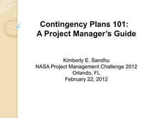 Contingency Plans 101:
A Project Manager’s Guide


          Kimberly E. Sandhu
NASA Project Management Challenge 2012
              Orlando, FL
           February 22, 2012
 