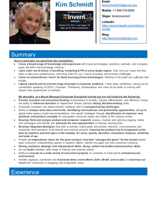 Kim Schmidt
Email:
kimschmidt101@gmail.com
Mobile: +1-949-735-8505
Skype: tenaciousone1
LinkedIn:
https://www.linkedin.com/in/kimsc
hmidt1
Blog:
http://kimschmidtsbrain.com
Here is what sets me apart from the competition:
 I have a broad range of knowledge and experience with many technologies, positions, verticals, and company-
types (all within the technology industry)
 I give order out of chaos in branding, marketing & PR in every single aspect. Give me your chaos and free
reign to take your pandemonium and bring order for you. I excel at solving unstructured challenges.
 I have an extraordinary “need” for daily learning of new technologies. Nothing in the world can suffocate that
hunger.
 I speak equally well to a broad range of people in corporate positions. I have deep worldliness, being just as
comfortable speaking to CEO’s, Founders, Presidents, Ambassadors and more at top levels to training with
respect less-experienced co-workers.
My strengths as a Brand Manager/Corporate Evangelist include but are not limited to the following:
 Provide inventive and innovative thinking to processes to simplify, improve effectiveness and efficiency having
the ability to influence direction on department issues; possess strong decision-making skills.
 Extremely motivated and detail-oriented individual who is energized by big challenges.
 Ability to analyze sales data and trends, identifying new business and partnership opportunities alongside
global sales teams to build recommendations into overall strategies through identification of visionary new
solutions and product concepts for anticipated consumer needs and needs of the industry niches.
 Develop, field and analyze product and consumer research; assess, improve and optimize ongoing media
and campaigns and identify and advocate for new opportunities or improve existing ones.
 Develop integrated strategies that work to achieve stated goals and provide direction, communication and
necessary documentation to all internal and external partners ensuring the product line is recognized as the
best by resellers and end users in the industry for value, quality, selection, innovation, features, reliability
and ease of use.
 Provide an inspirational vision for the given product lines that “changes the game” for the market based
upon consumer understanding gained in research efforts; identify any gaps and new consumer solutions.
 Strong analytical, strategic and interpersonal skills; strong verbal and written communication skills.
 Act as liaison between wide range of internal and external clients.
 Ability to execute on a wide variety of concurrent projects on schedule in a fast paces entrepreneurial
environment.
 Actively organize, coordinate and lead trade show event efforts (both off-site and on-site) to maximize our
reach with consumers in engaging and imaginative ways.

Summary
Experience
 