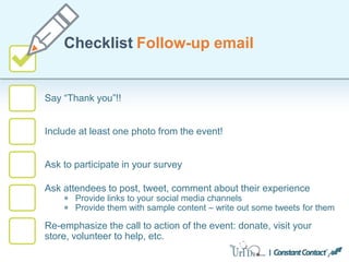 Say “Thank you”!!
Checklist Follow-up email
Include at least one photo from the event!
Ask to participate in your survey
Ask attendees to post, tweet, comment about their experience
Provide links to your social media channels
Provide them with sample content – write out some tweets for them
Re-emphasize the call to action of the event: donate, visit your
store, volunteer to help, etc.
 