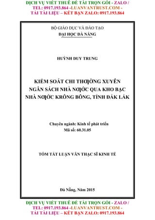 DỊCH VỤ VIẾT THUÊ ĐỀ TÀI TRỌN GÓI - ZALO /
TEL: 0917.193.864 -LUANVANTRUST.COM -
TẢI TÀI LIỆU – KẾT BẠN ZALO: 0917.193.864
DỊCH VỤ VIẾT THUÊ ĐỀ TÀI TRỌN GÓI - ZALO /
TEL: 0917.193.864 -LUANVANTRUST.COM -
TẢI TÀI LIỆU – KẾT BẠN ZALO: 0917.193.864
BỘ GIÁO DỤC VÀ ĐÀO TẠO
ĐẠI HỌC ĐÀ NẴNG
HUỲNH DUY TRUNG
KIỂM SOÁT CHI THƢỜNG XUYÊN
NGÂN SÁCH NHÀ NƢỚC QUA KHO BẠC
NHÀ NƢỚC KRÔNG BÔNG, TỈNH ĐẮK LẮK
Chuyên ngành: Kinh tế phát triển
Mã số: 60.31.05
TÓM TẮT LUẬN VĂN THẠC SĨ KINH TẾ
Đà Nẵng, Năm 2015
 