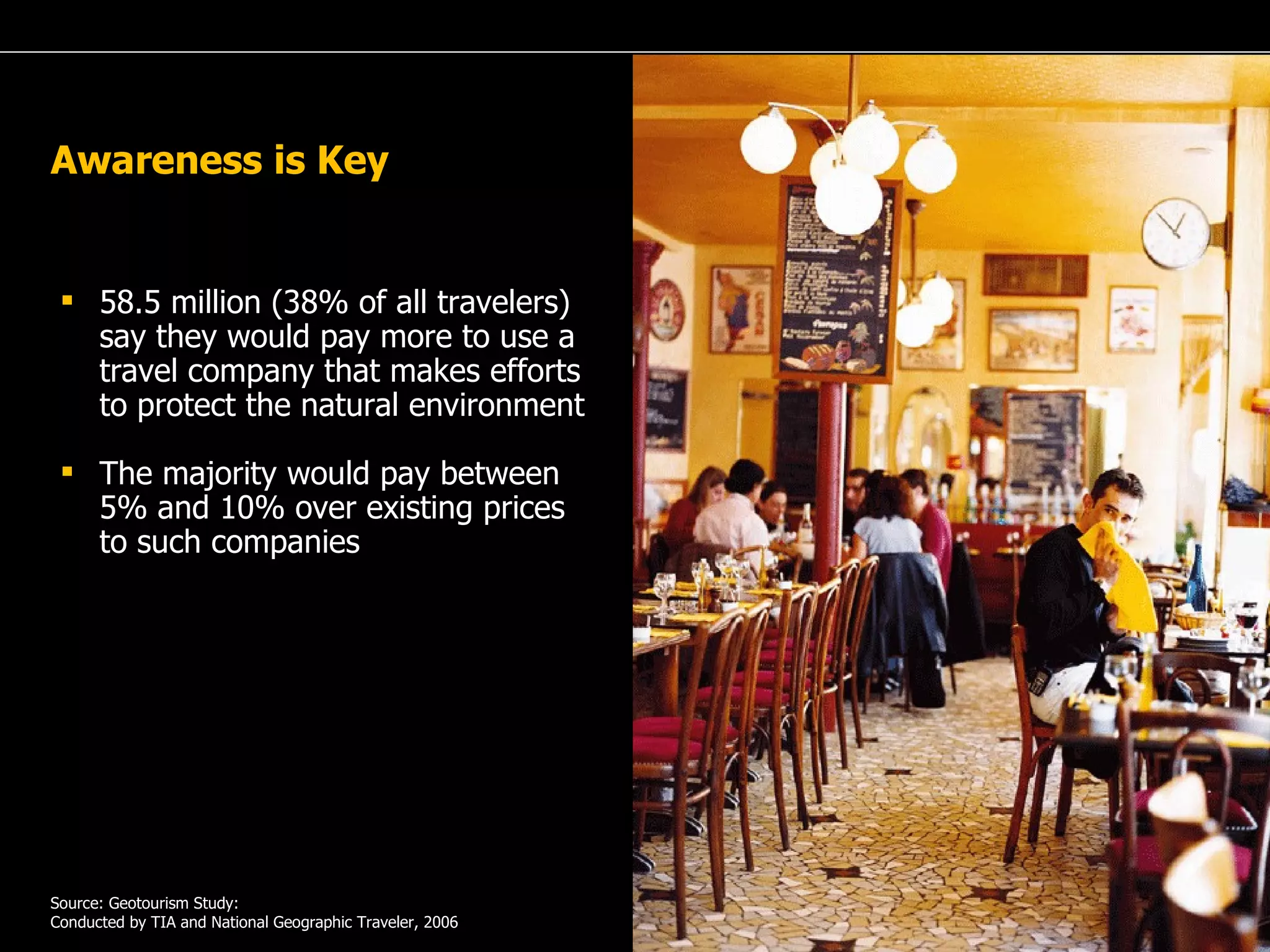 A Passion for Excellence Awareness is Key 58.5 million (38% of all travelers) say they would pay more to use a travel company that makes efforts to protect the natural environment The majority would pay between 5% and 10% over existing prices to such companies Source: Geotourism Study: Conducted by TIA and National Geographic Traveler, 2006 