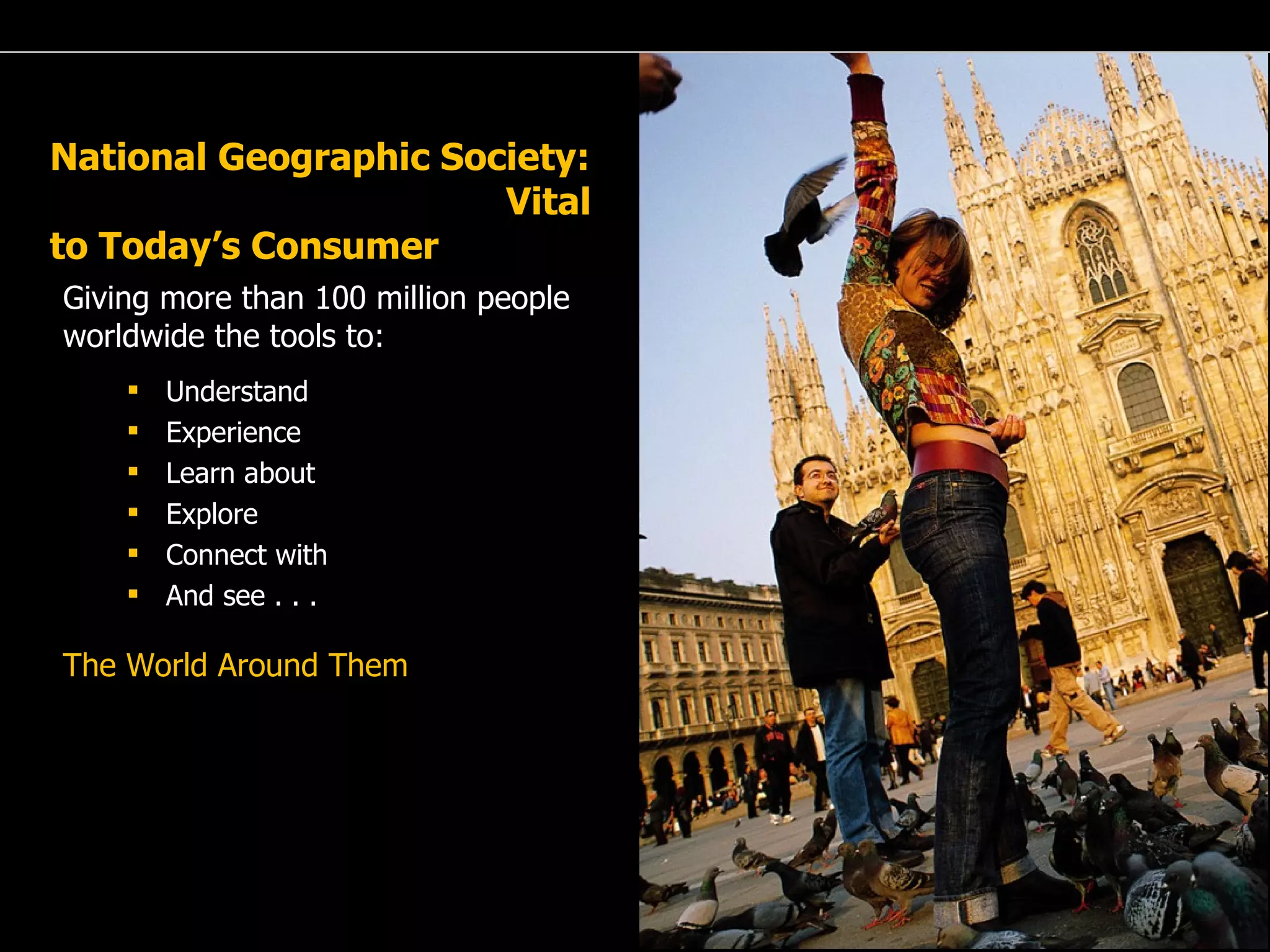 A Passion for Excellence National Geographic Society:  Vital to Today’s Consumer Giving more than 100 million people worldwide the tools to: Understand Experience Learn about Explore Connect with  And see . . . The World Around Them 