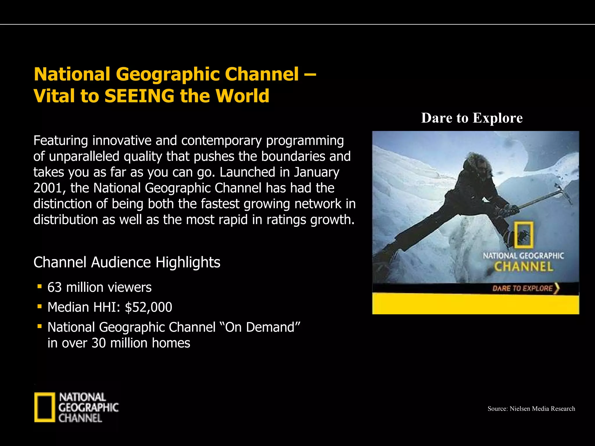 A Passion for Excellence National Geographic Channel –  Vital to SEEING the World Featuring innovative and contemporary programming of unparalleled quality that pushes the boundaries and takes you as far as you can go. Launched in January 2001, the National Geographic Channel has had the distinction of being both the fastest growing network in distribution as well as the most rapid in ratings growth. Dare to Explore 63 million viewers Median HHI: $52,000 National Geographic Channel “On Demand” in over 30 million homes Channel Audience Highlights Source: Nielsen Media Research 