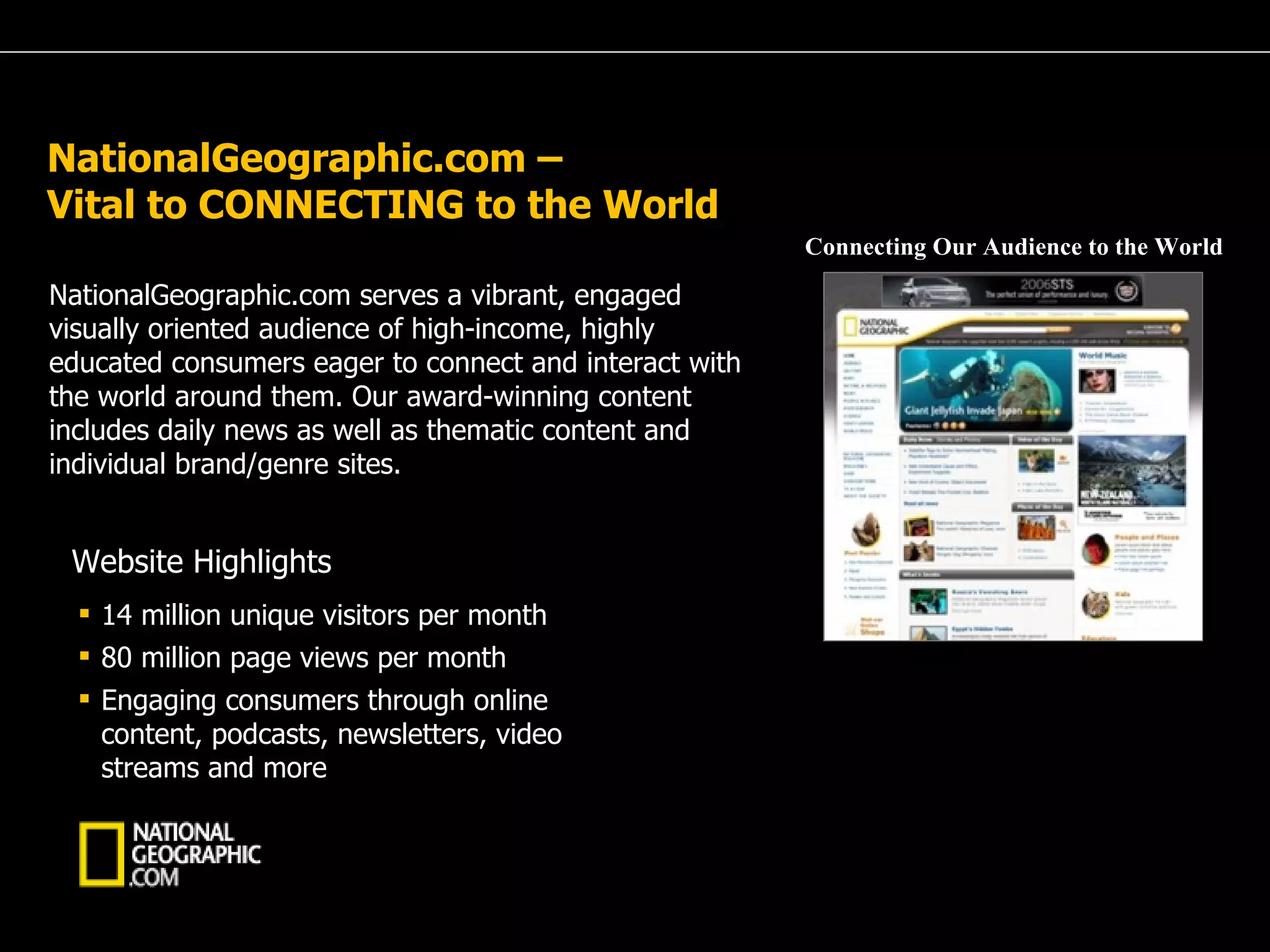 NationalGeographic.com –  Vital to CONNECTING to the World NationalGeographic.com serves a vibrant, engaged visually oriented audience of high-income, highly educated consumers eager to connect and interact with the world around them. Our award-winning content includes daily news as well as thematic content and individual brand/genre sites. 14 million unique visitors per month 80 million page views per month Engaging consumers through online content, podcasts, newsletters, video streams and more Website Highlights Connecting Our Audience to the World 
