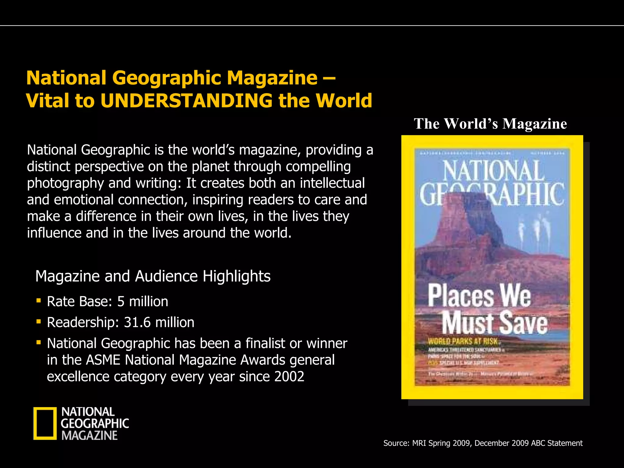National Geographic Magazine –  Vital to UNDERSTANDING the World  National Geographic is the world’s magazine, providing a distinct perspective on the planet through compelling photography and writing: It creates both an intellectual and emotional connection, inspiring readers to care and make a difference in their own lives, in the lives they influence and in the lives around the world. Rate Base: 5 million Readership: 31.6 million National Geographic has been a finalist or winner in the ASME National Magazine Awards general excellence category every year since 2002 Magazine and Audience Highlights Source: MRI Spring 2009, December 2009 ABC Statement  The World’s Magazine 